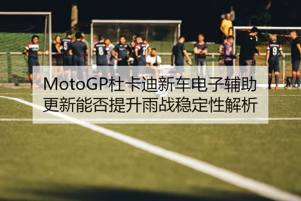 MotoGP杜卡迪新车电子辅助更新能否提升雨战稳定性解析